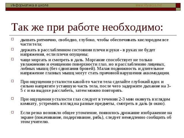 Так же при работе необходимо: дышать ритмично, свободно, глубоко, чтобы обеспечивать кислородом все части тела; держать в расслабленном состоянии плечи и руки - в руках не будет напряжения, если плечи опущены; чаще моргать и смотреть в даль. Моргани…