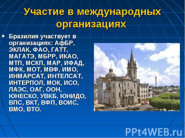 Бразилия участвует в организациях: АфБР, ЭКЛАК, ФАО, ГАТТ, МАГАТЭ, МБРР, ИКАО, МТП, МСКП, MAP, ИФАД, МФК, МОТ, МВФ, ИМО, ИНМАРСАТ, ИНТЕЛСАТ, ИНТЕРПОЛ, МОК, ИСО, ЛАЭС, ОАГ, ООН, ЮНЕСКО, УВКБ, ЮНИДО, ВПС, ВКТ, ВФП, ВОИС, ВМО, ВТО. Бразилия участвует в…