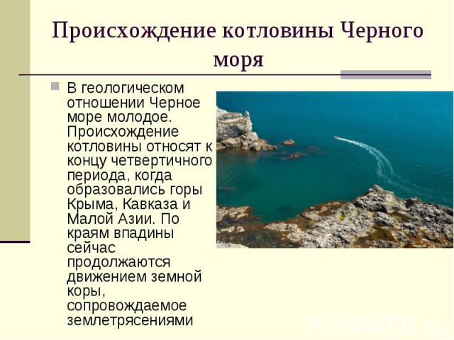 Происхождение котловины Черного моря В геологическом отношении Черное море молодое. Происхождение котловины относят к концу четвертичного периода, когда образовались горы Крыма, Кавказа и Малой Азии. По краям впадины сейчас продолжаются движением зе…