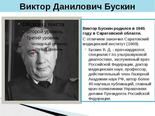 Виктор Данилович Бускин Виктор Бускин родился в 1945 году в Саратовской области. С отличием закончил Саратовский медицинский институт (1969). Бускин В. Д. - врач-кардиолог, специалист по ультразвуковой диагностике, заслуженный врач Российской Федера…