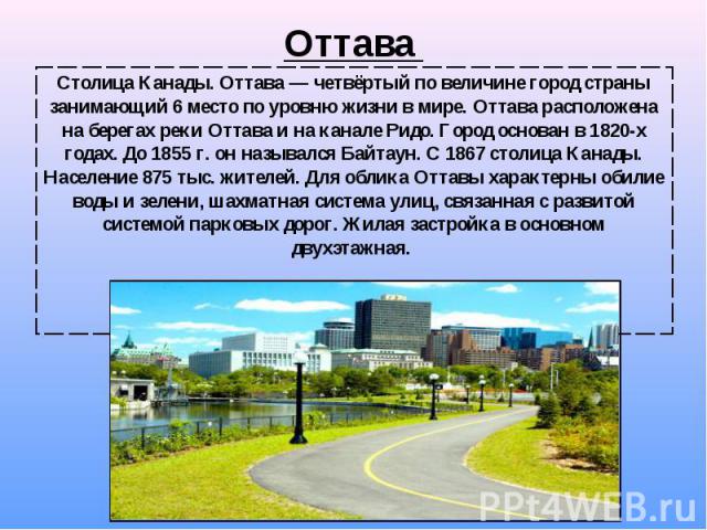 Столица Канады. Оттава — четвёртый по величине город страны занимающий 6 место по уровню жизни в мире. Оттава расположена на берегах реки Оттава и на канале Ридо. Город основан в 1820-х годах. До 1855 г. он назывался Байтаун. С 1867 с…