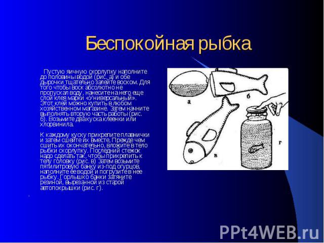 Беспокойная рыбка Пустую яичную скорлупку наполните до половины водой (рис. а) и обе дырочки тщательно залейте воском. Для того чтобы воск абсолютно не пропускал воду, нанесите на него еще слой клея марки «Универсальный». Этот клей можно купить в лю…