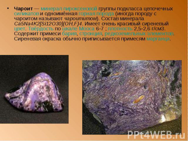 Чароит — минерал пироксеновой группы подкласса цепочечных силикатов и одноимённая горная порода (иногда породу с чароитом называют чароититом). Состав минерала Ca5Na4K2[Si12O30](OH,F)4. Имеет очень красивый сиреневый цвет. Твёрдость по шкале Мооса 6…