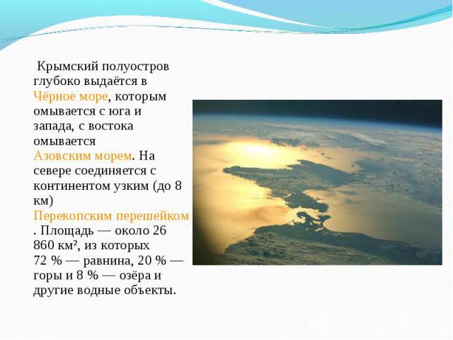 Крымский полуостров глубоко выдаётся в Чёрное море, которым омывается с юга и запада, с востока омывается Азовским морем. На севере соединяется с континентом узким (до 8 км) Перекопским перешейком. Площадь — около 26 860 км², из которых 72 …