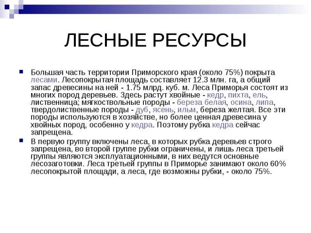 ЛЕСНЫЕ РЕСУРСЫ Большая часть территории Приморского края (около 75%) покрыта лесами. Лесопокрытая площадь составляет 12.3 млн. га, а общий запас древесины на ней - 1.75 млрд. куб. м. Леса Приморья состоят из многих пород деревьев. Здесь растут хвойн…