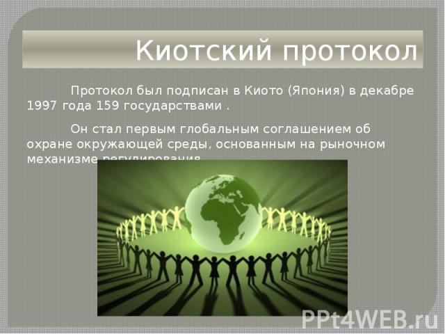 Киотский протокол Протокол был подписан в Киото (Япония) в декабре 1997 года 159 государствами . Он стал первым глобальным соглашением об охране окружающей среды, основанным на рыночном механизме регулирования