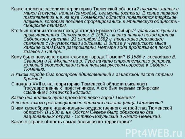 Какие племена заселили территорию Тюменской области? племена ханты и манси (вогулы), ненцы (самоеды), селькупы (остяки). В конце первого тысячелетия н.э. на юге Тюменской области появляются тюркские племена, которые позднее сформировались в этническ…