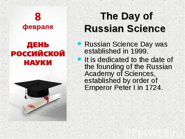 Russian Science Day was established in 1999. Russian Science Day was established in 1999. It is dedicated to the date of the founding of the Russian Academy of Sciences, established by order of Emperor Peter I in 1724.