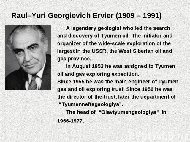 A legendary geologist who led the search A legendary geologist who led the search and discovery of Tyumen oil. The initiator and organizer of the wide-scale exploration of the largest in the USSR, the West Siberian oil and gas province. In August 19…