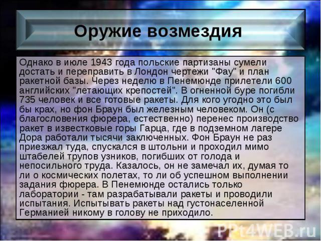 Однако в июле 1943 года польские партизаны сумели достать и переправить в Лондон чертежи "Фау" и план ракетной базы. Через неделю в Пенемюнде прилетели 600 английских "летающих крепостей". В огненной буре погибли 735 человек и вс…