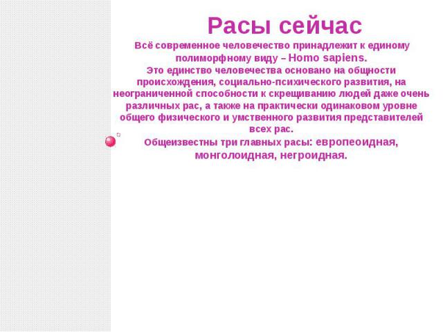 Расы сейчас Всё современное человечество принадлежит к единому полиморфному виду – Homo sapiens. Это единство человечества основано на общности происхождения, социально-психического развития, на неограниченной способности к скрещиванию людей даже оч…