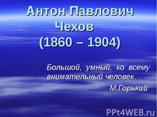 Антон Павлович Чехов (1860 – 1904) Большой, умный, ко всему внимательный человек