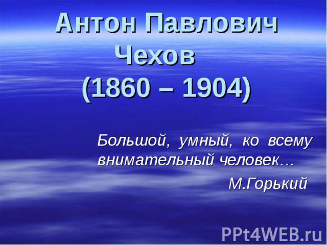 Антон Павлович Чехов (1860 – 1904) Большой, умный, ко всему внимательный человек… М.Горький