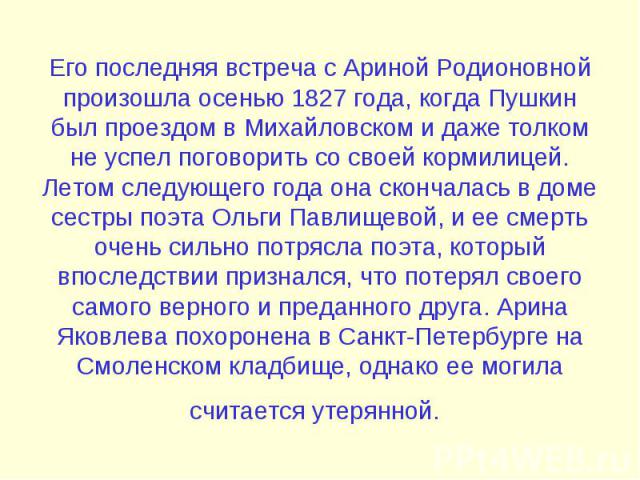 Его последняя встреча с Ариной Родионовной произошла осенью 1827 года, когда Пушкин был проездом в Михайловском и даже толком не успел поговорить со своей кормилицей. Летом следующего года она скончалась в доме сестры поэта Ольги Павлищевой, и ее см…