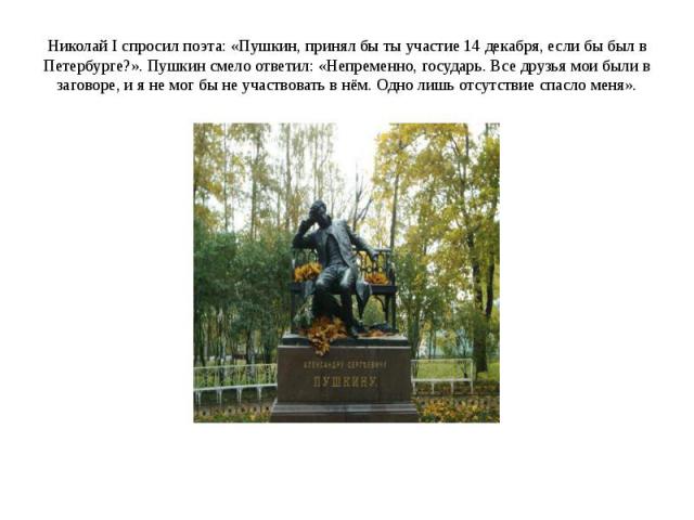 Николай I спросил поэта: «Пушкин, принял бы ты участие 14 декабря, если бы был в Петербурге?». Пушкин смело ответил: «Непременно, государь. Все друзья мои были в заговоре, и я не мог бы не участвовать в нём. Одно лишь отсутствие спасло меня».