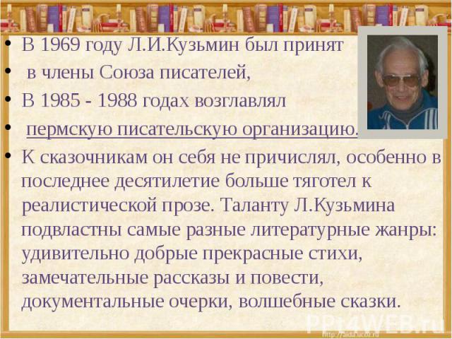 В 1969 году Л.И.Кузьмин был принят в члены Союза писателей, В 1985 - 1988 годах возглавлял пермскую писательскую организацию. К сказочникам он себя не причислял, особенно в последнее десятилетие больше тяготел к реалистической прозе. Таланту Л.Кузьм…