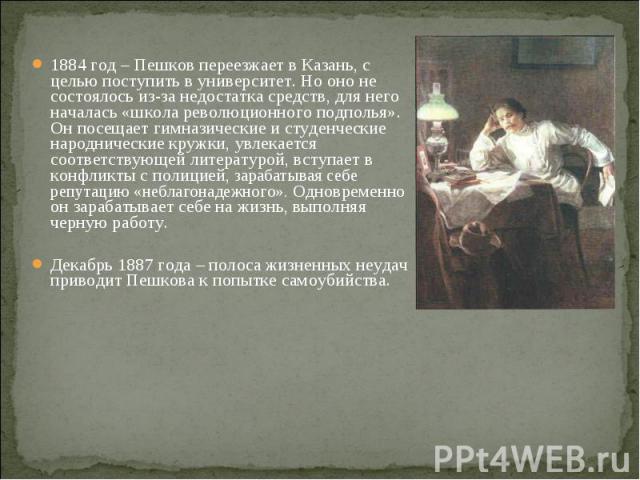 1884 год – Пешков переезжает в Казань, с целью поступить в университет. Но оно не состоялось из-за недостатка средств, для него началась «школа революционного подполья». Он посещает гимназические и студенческие народнические кружки, увлекается соотв…