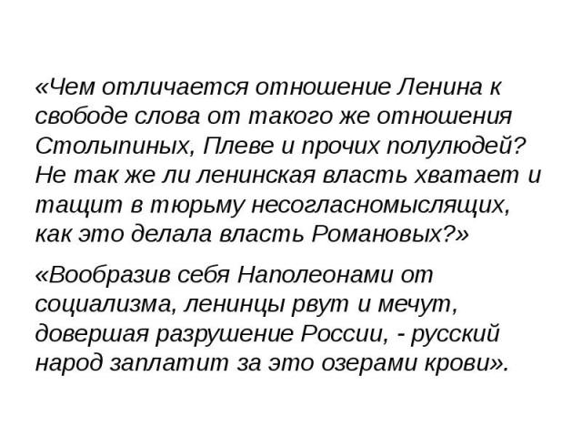 «Чем отличается отношение Ленина к свободе слова от такого же отношения Столыпиных, Плеве и прочих полулюдей? Не так же ли ленинская власть хватает и тащит в тюрьму несогласномыслящих, как это делала власть Романовых?» «Чем отличается отношение Лени…