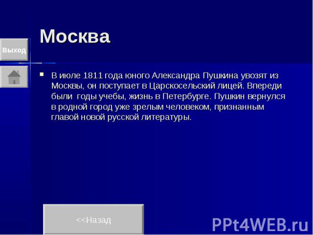 Москва В июле 1811 года юного Александра Пушкина увозят из Москвы, он поступает в Царскосельский лицей. Впереди были годы учебы, жизнь в Петербурге. Пушкин вернулся в родной город уже зрелым человеком, признанным главой новой русской литературы.