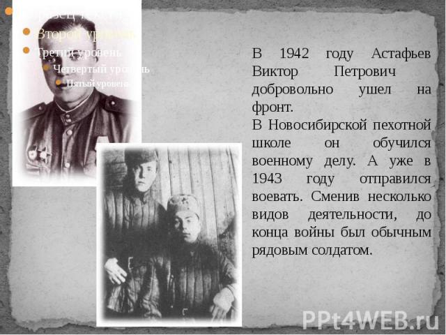 В 1942 году Астафьев Виктор Петрович добровольно ушел на фронт. В Новосибирской пехотной школе он обучился военному делу. А уже в 1943 году отправился воевать. Сменив несколько видов деятельности, до конца войны был обычным рядовым солдатом.