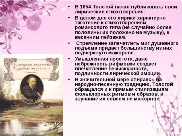 В 1854 Толстой начал публиковать свои лирические стихотворения. В 1854 Толстой начал публиковать свои лирические стихотворения. В целом для его лирики характерно тяготение к стихотворениям романсового типа (не случайно более половины их положено на …