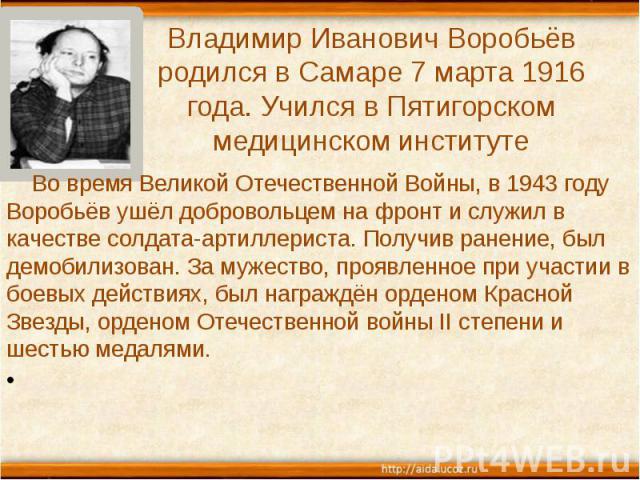 Владимир Иванович Воробьёв родился в Самаре 7 марта 1916 года. Учился в Пятигорском медицинском институте Во время Великой Отечественной Войны, в 1943 году Воробьёв ушёл добровольцем на фронт и служил в качестве солдата-артиллериста. Получив ранение…