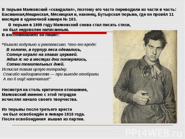 В тюрьме Маяковский «скандалил», поэтому его часто переводили из части в часть: Басманная,Мещанская, Мясницкая и, наконец, Бутырская тюрьма, где он провёл 11 месяцев в одиночной камере № 103. В тюрьме в 1909 году Маяковский …