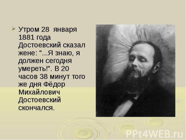 Утром 28 января 1881 года Достоевский сказал жене: "...Я знаю, я должен сегодня умереть!". В 20 часов 38 минут того же дня Фёдор Михайлович Достоевский скончался. Утром 28 января 1881 года Достоевский сказал жене: "...Я знаю, я должен…