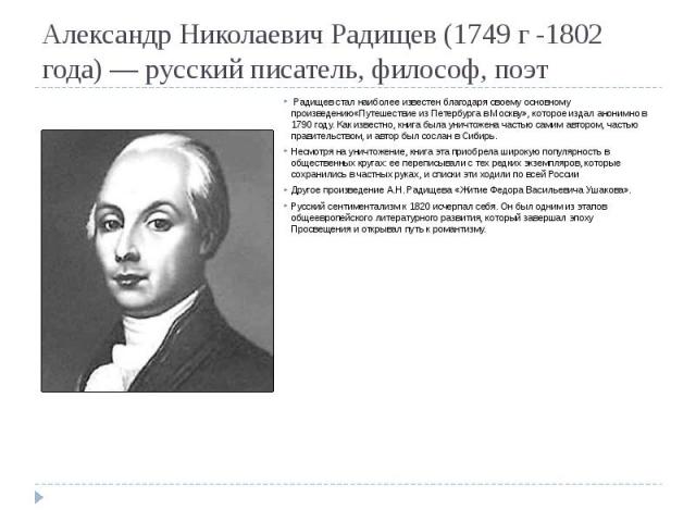 Александр Николаевич Радищев (1749 г -1802 года) — русский писатель, философ, поэт Радищев стал наиболее известен благодаря своему основному произведению«Путешествие из Петербурга в Москву», которое издал анонимно в 1790 году. Как известно, книга бы…