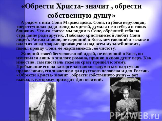 «Обрести Христа- значит , обрести собственную душу» А рядом с ним Соня Мармеладова. Соня, глубоко верующая, «переступила» ради голодных детей, думала не о себе, а о своих ближних. Что-то святое мы видим в Соне, обрёкшей себя на страдание ради других…