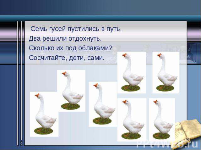 Семь гусей пустились в путь. Семь гусей пустились в путь. Два решили отдохнуть. Сколько их под облаками? Сосчитайте, дети, сами.