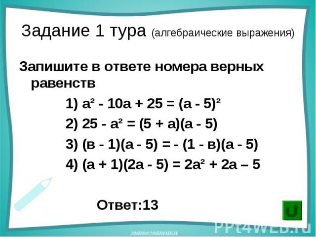 Запишите в ответе номера верных равенств Запишите в ответе номера верных равенств 1) а² - 10а + 25 = (а - 5)² 2) 25 - а² = (5 + а)(а - 5) 3) (в - 1)(а - 5) = - (1 - в)(а - 5) 4) (а + 1)(2а - 5) = 2а² + 2а – 5 Ответ:13