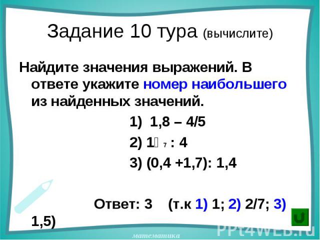 Найдите значения выражений. В ответе укажите номер наибольшего из найденных значений. Найдите значения выражений. В ответе укажите номер наибольшего из найденных значений. 1) 1,8 – 4/5 2) 1⅟7 : 4 3) (0,4 +1,7): 1,4 Ответ: 3 (т.к 1) 1; 2) 2/7; 3) 1,5)
