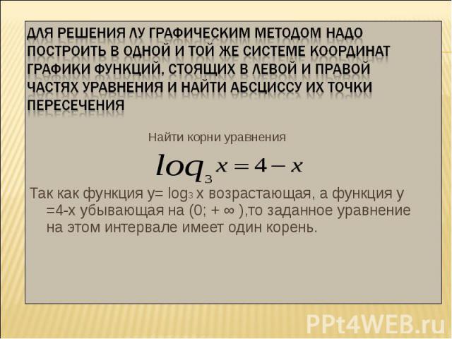 Найти корни уравнения Найти корни уравнения Так как функция у= log3 х возрастающая, а функция у =4-х убывающая на (0; + ∞ ),то заданное уравнение на этом интервале имеет один корень.