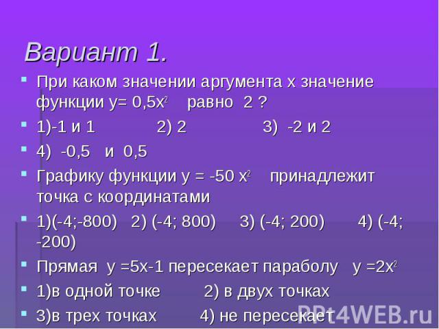 При каком значении аргумента х значение функции у= 0,5х2 равно 2 ? При каком значении аргумента х значение функции у= 0,5х2 равно 2 ? 1)-1 и 1 2) 2 3) -2 и 2 4) -0,5 и 0,5 Графику функции у = -50 х2 принадлежит точка с координатами 1)(-4;-800) 2) (-…