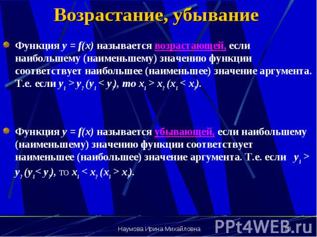 Возрастание, убывание Функция y = f(x) называется возрастающей, если наибольшему (наименьшему) значению функции соответствует наибольшее (наименьшее) значение аргумента. Т.е. если у1 > y2 (y1 < y2), то x1 > x2 (x1 < x2). Функция y = f(x)…