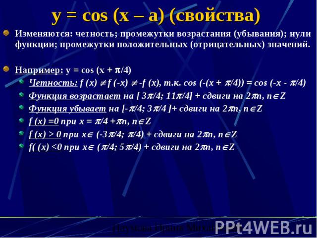 y = cos (x – a) (свойства) Изменяются: четность; промежутки возрастания (убывания); нули функции; промежутки положительных (отрицательных) значений. Например: y = cos (x + /4) Четность: f (x) f (-x) -f (x), т.к. cos (-(x + /4)) = cos (-x - /4) Функц…