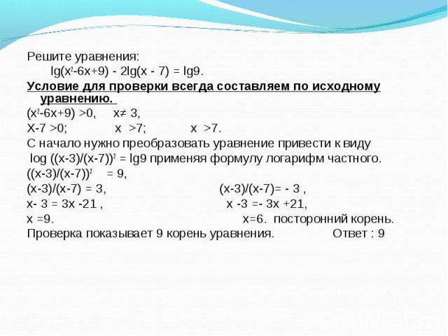 Решите уравнения: Решите уравнения: lg(х2-6х+9) - 2lg(х - 7) = lg9. Условие для проверки всегда составляем по исходному уравнению. (х2-6х+9) >0, х≠ 3, Х-7 >0; х >7; х >7. С начало нужно преобразовать уравнение привести к виду log ((х-3)/…