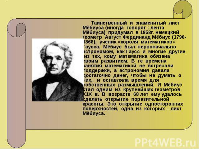 Таинственный и знаменитый лист Мёбиуса (иногда говорят : лента Мёбиуса) придумал в 1858г. немецкий геометр Август Фердинанд Мёбиус (1790-1868), ученик «короля математиков» Гаусса. Мёбиус был первоначально астрономом, как Гаусс и многие другие из тех…