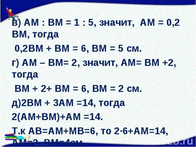 в) АМ : ВМ = 1 : 5, значит, АМ = 0,2 ВМ, тогда в) АМ : ВМ = 1 : 5, значит, АМ = 0,2 ВМ, тогда 0,2ВМ + ВМ = 6, ВМ = 5 см. г) АМ – ВМ= 2, значит, АМ= ВМ +2, тогда ВМ + 2+ ВМ = 6, ВМ = 2 см. д)2ВМ + 3АМ =14, тогда 2(АМ+ВМ)+АМ =14. Т.к АВ=АМ+МВ=6, то 2∙…