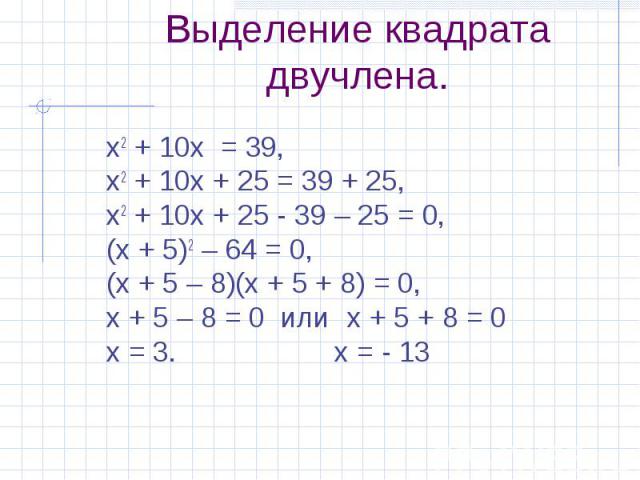 х2 + 10х = 39, х2 + 10х = 39, х2 + 10х + 25 = 39 + 25, х2 + 10х + 25 - 39 – 25 = 0, (х + 5)2 – 64 = 0, (х + 5 – 8)(х + 5 + 8) = 0, х + 5 – 8 = 0 или х + 5 + 8 = 0 х = 3. х = - 13