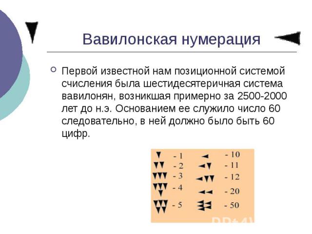 Вавилонская нумерация Первой известной нам позиционной системой счисления была шестидесятеричная система вавилонян, возникшая примерно за 2500-2000 лет до н.э. Основанием ее служило число 60 следовательно, в ней должно было быть 60 цифр.