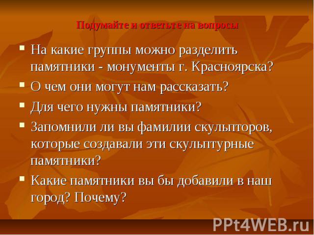 Подумайте и ответьте на вопросы На какие группы можно разделить памятники - монументы г. Красноярска? О чем они могут нам рассказать? Для чего нужны памятники? Запомнили ли вы фамилии скульпторов, которые создавали эти скульптурные памятники? Какие …