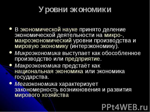 Уровни экономики В экономической науке принято деление экономической деятельности на микро-, макроэкономический уровни производства и мировую экономику (интерэкономику). Микроэкономика выступает как обособленное производство или предприятие. Макроэк…