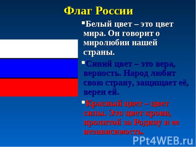 Флаг России Белый цвет – это цвет мира. Он говорит о миролюбии нашей страны. Синий цвет – это вера, верность. Народ любит свою страну, защищает её, верен ей. Красный цвет – цвет силы. Это цвет крови, пролитой за Родину и ее независимость.
