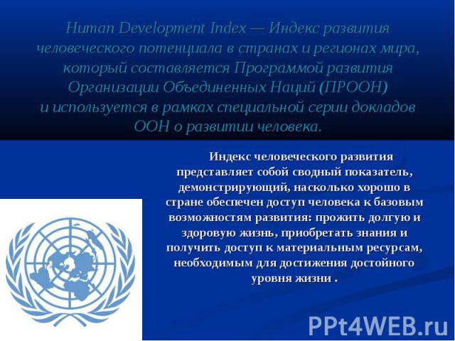 Human Development Index — Индекс развития человеческого потенциала в странах и регионах мира, который составляется Программой развития Организации Объединенных Наций (ПРООН) и используется в рамках специальной серии докладов…
