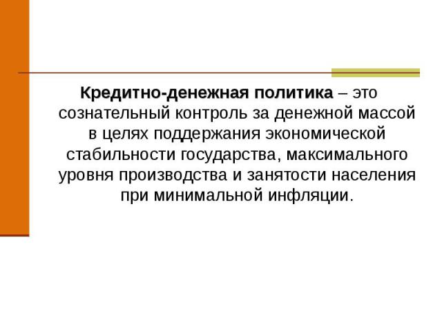 Кредитно-денежная политика – это сознательный контроль за денежной массой в целях поддержания экономической стабильности государства, максимального уровня производства и занятости населения при минимальной инфляции. Кредитно-денежная политика – это …