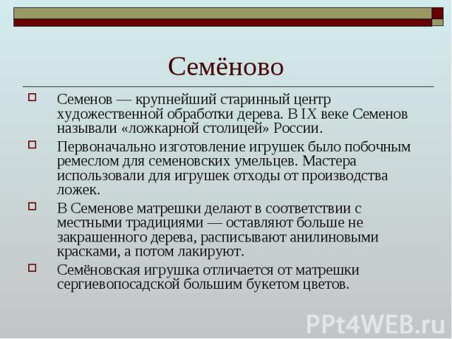 Семёново Семенов — крупнейший старинный центр художественной обработки дерева. В IX веке Семенов называли «ложкарной столицей» России. Первоначально изготовление игрушек было побочным ремеслом для семеновских умельцев. Мастера использовали для игруш…