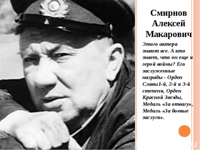 Смирнов Алексей Макарович Смирнов Алексей Макарович Этого актера знают все. А кто знает, что он еще и герой войны? Его заслуженные награды - Орден Славы1-й, 2-й и 3-й степени, Орден Красной Звезды, Медаль «За отвагу», Медаль «За боевые заслуги».