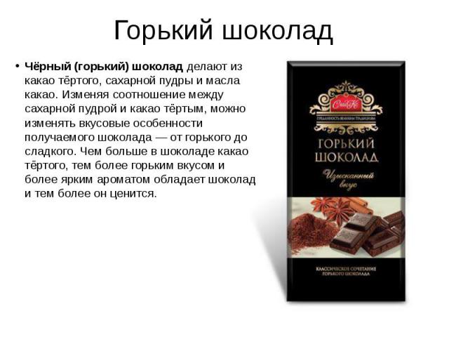 Горький шоколад Чёрный (горький) шоколад делают из какао тёртого, сахарной пудры и масла какао. Изменяя соотношение между сахарной пудрой и какао тёртым, можно изменять вкусовые особенности получаемого шоколада — от горького до сладкого. Чем бо…